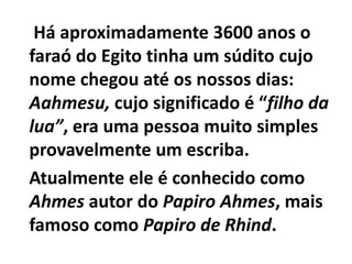 Há aproximadamente 3600 anos o
faraó do Egito tinha um súdito cujo
nome chegou até os nossos dias:
Aahmesu, cujo significado é “filho da
lua”, era uma pessoa muito simples
provavelmente um escriba.
Atualmente ele é conhecido como
Ahmes autor do Papiro Ahmes, mais
famoso como Papiro de Rhind.
 