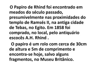 O Papiro de Rhind foi encontrado em
meados do século passado,
presumivelmente nas proximidades do
templo de Ramsés II, na antiga cidade
de Tebas, no Egito. Em 1858 foi
comprado, no local, pelo antiquário
escocês A.H. Rhind .
 O papiro é um rolo com cerca de 30cm
de altura e 5m de comprimento e
encontra-se hoje, salvo alguns
fragmentos, no Museu Britânico.
 