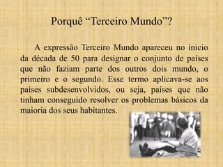 Porquê “Terceiro Mundo”?
A expressão Terceiro Mundo apareceu no ínicio
da década de 50 para designar o conjunto de países
que não faziam parte dos outros dois mundo, o
primeiro e o segundo. Esse termo aplicava-se aos
países subdesenvolvidos, ou seja, países que não
tinham conseguido resolver os problemas básicos da
maioria dos seus habitantes.

 
