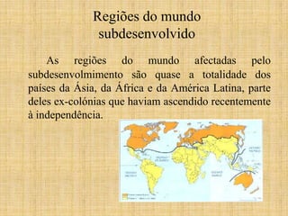 Regiões do mundo
subdesenvolvido
As regiões do mundo afectadas pelo
subdesenvolmimento são quase a totalidade dos
países da Ásia, da África e da América Latina, parte
deles ex-colónias que haviam ascendido recentemente
à independência.

 