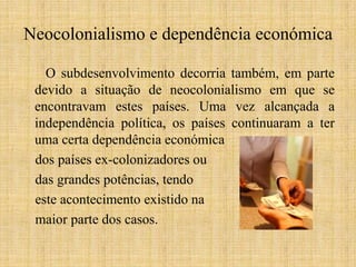 Neocolonialismo e dependência económica
O subdesenvolvimento decorria também, em parte
devido a situação de neocolonialismo em que se
encontravam estes países. Uma vez alcançada a
independência política, os países continuaram a ter
uma certa dependência económica
dos países ex-colonizadores ou
das grandes potências, tendo
este acontecimento existido na
maior parte dos casos.

 