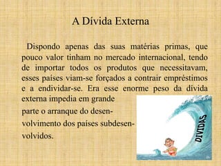 A Dívida Externa
Dispondo apenas das suas matérias primas, que
pouco valor tinham no mercado internacional, tendo
de importar todos os produtos que necessitavam,
esses países viam-se forçados a contrair empréstimos
e a endividar-se. Era esse enorme peso da dívida
externa impedia em grande
parte o arranque do desenvolvimento dos países subdesenvolvidos.

 