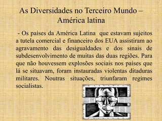 As Diversidades no Terceiro Mundo –
América latina
- Os países da América Latina que estavam sujeitos
a tutela comercial e financeiro dos EUA assistiram ao
agravamento das desigualdades e dos sinais de
subdesenvolvimento de muitas das duas regiões. Para
que não houvessem explosões sociais nos países que
lá se situavam, foram instauradas violentas ditaduras
militares. Noutras situações, triunfaram regimes
socialistas.

 