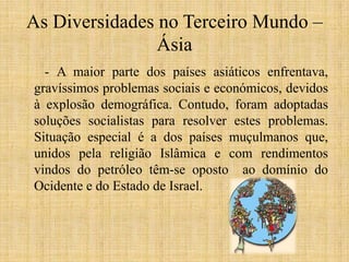 As Diversidades no Terceiro Mundo –
Ásia
- A maior parte dos países asiáticos enfrentava,
gravíssimos problemas sociais e económicos, devidos
à explosão demográfica. Contudo, foram adoptadas
soluções socialistas para resolver estes problemas.
Situação especial é a dos países muçulmanos que,
unidos pela religião Islâmica e com rendimentos
vindos do petróleo têm-se oposto ao domínio do
Ocidente e do Estado de Israel.

 