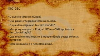 • O que é o terceiro mundo?
• Que paises integram o terceiro mundo?
• O que deu origem ao terceiro mundo?
• Mas porque e que os EUA, a URSS e a ONU apoiaram a
descolonialização?
• Que movimentos levaram à independência destas colonias
europeias?
• terceiro mundo e o neocolonialismo.
Indice:
 