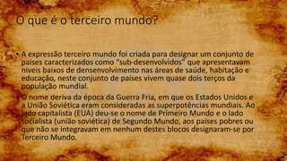 O que é o terceiro mundo?
• A expressão terceiro mundo foi criada para designar um conjunto de
paises caracterizados como “sub-desenvolvidos” que apresentavam
niveis baixos de densenvolvimento nas áreas de saúde, habitação e
educação, neste conjunto de países vivem quase dois terços da
população mundial.
• O nome deriva da época da Guerra Fria, em que os Estados Unidos e
a União Soviética eram consideradas as superpotências mundiais. Ao
lado capitalista (EUA) deu-se o nome de Primeiro Mundo e o lado
socialista (união soviética) de Segundo Mundo, aos países pobres ou
que não se integravam em nenhum destes blocos designaram-se por
Terceiro Mundo.
 