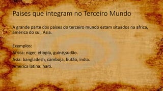 Paises que integram no Terceiro Mundo
A grande parte dos paises do terceiro mundo estam situados na africa,
américa do sul, Ásia.
Exemplos:
África: niger, etiopia, guiné,sudão.
Ásia: bangladesh, camboja, butão, india.
America latina: haiti.
 