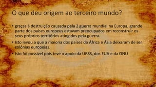 O que deu origem ao terceiro mundo?
• graças á destruição causada pela 2 guerra mundial na Europa, grande
parte dos países europeus estavam preocupados em reconstruir os
seus próprios territórios atingidos pela guerra.
• Isto levou a que a maioria dos países da África e Ásia deixaram de ser
colônias europeias.
• Isto foi possivel pois teve o apoio da URSS, dos EUA e da ONU
 