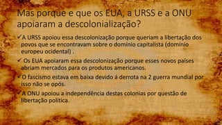 Mas porque e que os EUA, a URSS e a ONU
apoiaram a descolonialização?
A URSS apoiou essa descolonização porque queriam a libertação dos
povos que se encontravam sobre o domínio capitalista (domínio
europeu ocidental) .
 Os EUA apoiaram essa descolonização porque esses novos países
abriam mercados para os produtos americanos.
O fascismo estava em baixa devido á derrota na 2 guerra mundial por
isso não se opós.
A ONU apoiou a independência destas colonias por questão de
libertação política.
 