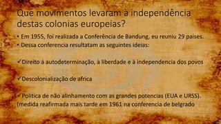 Que movimentos levaram à independência
destas colonias europeias?
• Em 1955, foi realizada a Conferência de Bandung, eu reuniu 29 paises.
• Dessa conferencia resultatam as seguintes ideias:
Direito á autodeterminação, à liberdade e à independencia dos povos
Descolonialização de africa
Politica de não alinhamento com as grandes potencias (EUA e URSS).
(medida reafirmada mais tarde em 1961 na conferencia de belgrado
 