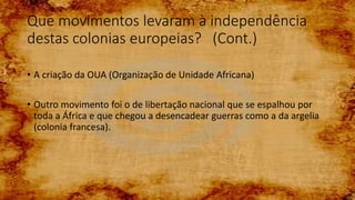 Que movimentos levaram à independência
destas colonias europeias? (Cont.)
• A criação da OUA (Organização de Unidade Africana)
• Outro movimento foi o de libertação nacional que se espalhou por
toda a África e que chegou a desencadear guerras como a da argelia
(colonia francesa).
 