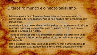 O terceiro mundo e o neocolonialismo
• Mesmo apos a descolonialização os paises africanos e asiaticos
continuam a ter um dependencia já não politica mas economica dos
paises ricos.
• A principal fonte de rendimento dos paises do terceiro mundo são as
materias primas que exportam para os paises ricos (isto é para a
europa e Ameria do Norte).
• Todos os produtos que não produzem os paises do terceiro mundo
são obrigados a importar dos paises ricos, normalmente a preços
exorbitantes.
• Isto é os paises do terceiro mundo permanecem numa situação de
neocolonialismo, atrasando dessa forma o seu desenvolvimento.
 