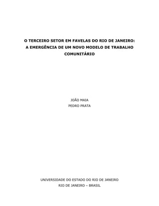 O TERCEIRO SETOR EM FAVELAS DO RIO DE JANEIRO:
A EMERGÊNCIA DE UM NOVO MODELO DE TRABALHO
COMUNITÁRIO
JOÃO MAIA
PEDRO PRATA
UNIVERSIDADE DO ESTADO DO RIO DE JANEIRO
RIO DE JANEIRO – BRASIL
 