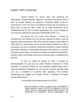 Capítulo 2 – ONG´s e terceiro setor
Quando falamos em terceiro setor, logo pensamos nas
organizações não-governamentais. Segundo a pesquisa mais recente sobre o
tema do Instituto Brasileiro de Geografia e Estatística (IBGE), houve um
crescimento de 157% do número de entidades privadas sem fins-lucrativos no
Brasil, entre os anos de 1994 e 2002. Ao fim deste levantamento, foram
contabilizadas mais de 270 mil destas organizações, que, juntas, empregavam
1,54 milhão de trabalhadores assalariados (RODRIGUES, 2004, p. 3).
De acordo com Luiz Carlos Abreu Mendes, o formato de
associativismo mais orgânico teve uma primeira expansão no Brasil a partir da
segunda metade da década de 1950, entre o governo Vargas e o Golpe Militar de
1964 (1999, p. 5). Após Vargas "sair da vida para entrar na História", em 1954, o
país passou por anos de acelerado crescimento econômico e gradual abertura
democrática. Entretanto, o Golpe Militar interrompeu este processo e a presença
do Estado nacional voltou a ser intensa no cotidiano do cidadão, principalmente o
indivíduo urbano, as atividades mais comuns retornaram para a competência dos
governos.
A partir de meados da década de 1980, o processo de
redemocratização do nosso país fez eclodir inúmeros fenômenos na nossa
sociedade. O movimento "Diretas Já", que reivindicava eleições diretas para o
cargo de presidente da República, foi, num primeiro momento, derrotado. Mais
uma vez, o presidente foi escolhido pelos deputados. Uma profunda
transformação nas relações entre Estado nacional e sociedade civil tiveram
impulso neste processo.
Um importante marco deste processo foi a ECO 92:
No caso brasileiro, a mídia, em geral, passa a reconhecer as
ONGs somente a partir da ECO 92, realizada no Rio de
Janeiro, diante da repercussão internacional do evento e da
capacidade de mobilização dessas organizações, que
10
 