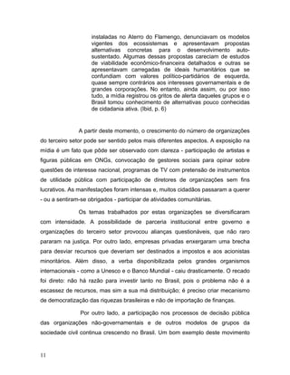 instaladas no Aterro do Flamengo, denunciavam os modelos
vigentes dos ecossistemas e apresentavam propostas
alternativas concretas para o desenvolvimento auto-
sustentado. Algumas dessas propostas careciam de estudos
de viabilidade econômico-financeira detalhados e outras se
apresentavam carregadas de ideais humanitários que se
confundiam com valores político-partidários de esquerda,
quase sempre contrários aos interesses governamentais e de
grandes corporações. No entanto, ainda assim, ou por isso
tudo, a mídia registrou os gritos de alerta daqueles grupos e o
Brasil tomou conhecimento de alternativas pouco conhecidas
de cidadania ativa. (Ibid, p. 6)
A partir deste momento, o crescimento do número de organizações
do terceiro setor pode ser sentido pelos mais diferentes aspectos. A exposição na
mídia é um fato que pôde ser observado com clareza - participação de artistas e
figuras públicas em ONGs, convocação de gestores sociais para opinar sobre
questões de interesse nacional, programas de TV com pretensão de instrumentos
de utilidade pública com participação de diretores de organizações sem fins
lucrativos. As manifestações foram intensas e, muitos cidadãos passaram a querer
- ou a sentiram-se obrigados - participar de atividades comunitárias.
Os temas trabalhados por estas organizações se diversificaram
com intensidade. A possibilidade de parceria institucional entre governo e
organizações do terceiro setor provocou alianças questionáveis, que não raro
pararam na justiça. Por outro lado, empresas privadas enxergaram uma brecha
para desviar recursos que deveriam ser destinados a impostos e aos acionistas
minoritários. Além disso, a verba disponibilizada pelos grandes organismos
internacionais - como a Unesco e o Banco Mundial - caiu drasticamente. O recado
foi direto: não há razão para investir tanto no Brasil, pois o problema não é a
escassez de recursos, mas sim a sua má distribuição; é preciso criar mecanismo
de democratização das riquezas brasileiras e não de importação de finanças.
Por outro lado, a participação nos processos de decisão pública
das organizações não-governamentais e de outros modelos de grupos da
sociedade civil continua crescendo no Brasil. Um bom exemplo deste movimento
11
 