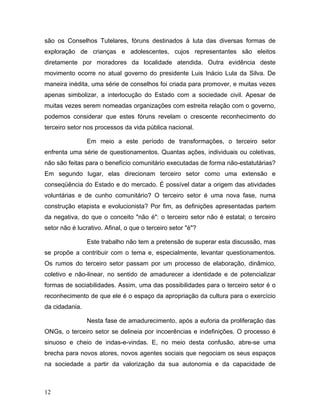 são os Conselhos Tutelares, fóruns destinados à luta das diversas formas de
exploração de crianças e adolescentes, cujos representantes são eleitos
diretamente por moradores da localidade atendida. Outra evidência deste
movimento ocorre no atual governo do presidente Luis Inácio Lula da Silva. De
maneira inédita, uma série de conselhos foi criada para promover, e muitas vezes
apenas simbolizar, a interlocução do Estado com a sociedade civil. Apesar de
muitas vezes serem nomeadas organizações com estreita relação com o governo,
podemos considerar que estes fóruns revelam o crescente reconhecimento do
terceiro setor nos processos da vida pública nacional.
Em meio a este período de transformações, o terceiro setor
enfrenta uma série de questionamentos. Quantas ações, individuais ou coletivas,
não são feitas para o benefício comunitário executadas de forma não-estatutárias?
Em segundo lugar, elas direcionam terceiro setor como uma extensão e
conseqüência do Estado e do mercado. É possível datar a origem das atividades
voluntárias e de cunho comunitário? O terceiro setor é uma nova fase, numa
construção etapista e evolucionista? Por fim, as definições apresentadas partem
da negativa, do que o conceito "não é": o terceiro setor não é estatal; o terceiro
setor não é lucrativo. Afinal, o que o terceiro setor "é"?
Este trabalho não tem a pretensão de superar esta discussão, mas
se propõe a contribuir com o tema e, especialmente, levantar questionamentos.
Os rumos do terceiro setor passam por um processo de elaboração, dinâmico,
coletivo e não-linear, no sentido de amadurecer a identidade e de potencializar
formas de sociabilidades. Assim, uma das possibilidades para o terceiro setor é o
reconhecimento de que ele é o espaço da apropriação da cultura para o exercício
da cidadania.
Nesta fase de amadurecimento, após a euforia da proliferação das
ONGs, o terceiro setor se delineia por incoerências e indefinições. O processo é
sinuoso e cheio de indas-e-vindas. E, no meio desta confusão, abre-se uma
brecha para novos atores, novos agentes sociais que negociam os seus espaços
na sociedade a partir da valorização da sua autonomia e da capacidade de
12
 