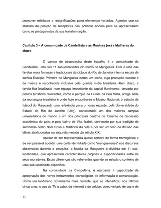 promover releituras e resignificações para elementos variados. Agentes que se
afastam da posição de receptores das políticas sociais para se apresentarem
como os protagonistas da sua transformação.
Capítulo 3 – A comunidade da Candelária e as Meninas (os) e Mulheres do
Morro
O campo de observação deste trabalho é a comunidade da
Candelária, uma das 11 sub-localidades do morro da Mangueira. Esta é uma das
favelas mais famosas e tradicionais da cidade do Rio de Janeiro e tem a escola de
samba Estação Primeira de Mangueira como um ícone, cuja produção cultural e
de música é reconhecida inclusive pela grande mídia brasileira. Além disso, a
favela fica localizada num espaço importante da capital fluminense: cercada por
pontos turísticos relevantes, como o parque da Quinta da Boa Vista, antiga sede
da monarquia brasileira e onde hoje encontra-se o Museu Nacional; o estádio de
futebol do Maracanã, uma referência para o nosso esporte; pela Universidade do
Estado do Rio de Janeiro (Uerj), considerado um dos maiores campus
universitários do mundo e um dos principais centros de fomento de discussão
acadêmica do país; e pelo bairro de Vila Isabel, conhecido por sua tradição de
sambistas como Noel Rosa e Martinho da Vila e por ser um foco de difusão das
idéias abolicionistas na segunda metade do século XIX.
Apesar de ser representada quase sempre de forma homogênea e
de ser possível apontar uma certa identidade como "mangueirense" nos discursos
observados durante a pesquisa, a favela da Mangueira é dividida em 11 sub-
localidades, que apresentam características próprias e especificidades entre os
seus moradores. Estas diferenças são relevantes quando se estuda o contexto de
uma sub-localidade específica.
Na comunidade da Candelária, é marcante a capacidade de
apropriação dos novos instrumentos tecnológicos de informação e comunicação.
Como um fenômeno obviamente mais recente, que se intensificou nos últimos
cinco anos, o uso da TV a cabo, da internet e do celular, como veículo de voz e de
13
 