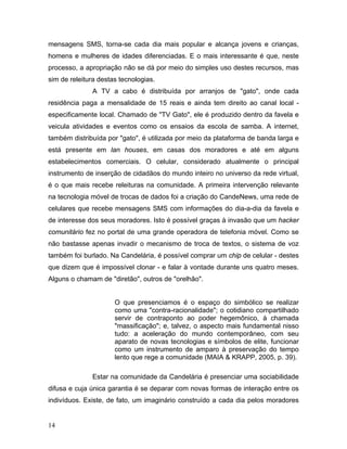 mensagens SMS, torna-se cada dia mais popular e alcança jovens e crianças,
homens e mulheres de idades diferenciadas. E o mais interessante é que, neste
processo, a apropriação não se dá por meio do simples uso destes recursos, mas
sim de releitura destas tecnologias.
A TV a cabo é distribuída por arranjos de "gato", onde cada
residência paga a mensalidade de 15 reais e ainda tem direito ao canal local -
especificamente local. Chamado de "TV Gato", ele é produzido dentro da favela e
veicula atividades e eventos como os ensaios da escola de samba. A internet,
também distribuída por "gato", é utilizada por meio da plataforma de banda larga e
está presente em lan houses, em casas dos moradores e até em alguns
estabelecimentos comerciais. O celular, considerado atualmente o principal
instrumento de inserção de cidadãos do mundo inteiro no universo da rede virtual,
é o que mais recebe releituras na comunidade. A primeira intervenção relevante
na tecnologia móvel de trocas de dados foi a criação do CandeNews, uma rede de
celulares que recebe mensagens SMS com informações do dia-a-dia da favela e
de interesse dos seus moradores. Isto é possível graças à invasão que um hacker
comunitário fez no portal de uma grande operadora de telefonia móvel. Como se
não bastasse apenas invadir o mecanismo de troca de textos, o sistema de voz
também foi burlado. Na Candelária, é possível comprar um chip de celular - destes
que dizem que é impossível clonar - e falar à vontade durante uns quatro meses.
Alguns o chamam de "diretão", outros de "orelhão".
O que presenciamos é o espaço do simbólico se realizar
como uma "contra-racionalidade"; o cotidiano compartilhado
servir de contraponto ao poder hegemônico, à chamada
"massificação"; e, talvez, o aspecto mais fundamental nisso
tudo: a aceleração do mundo contemporâneo, com seu
aparato de novas tecnologias e símbolos de elite, funcionar
como um instrumento de amparo à preservação do tempo
lento que rege a comunidade (MAIA & KRAPP, 2005, p. 39).
Estar na comunidade da Candelária é presenciar uma sociabilidade
difusa e cuja única garantia é se deparar com novas formas de interação entre os
indivíduos. Existe, de fato, um imaginário construído a cada dia pelos moradores
14
 