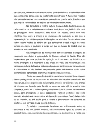 da localidade, onde cada um tem autonomia para reconstruí-lo e o outro tem mais
autonomia ainda para aceitar ou rejeitar esta reconstrução. A fluidez nas relações
inter-pessoais convive com uma rigidez, presente em grande parte dos discursos,
que prega a solidariedade e o espírito de dependência comunitária.
Na Candelária, a história cultural é propriedade das lembranças de
cada morador, cada indivíduo que constroe a tradição e o imaginário local a partir
de percepções muito específicas. Não existe um registro formal nem uma
referência fixa sobre a origem e as mudanças da localidade, e, por isso, a
representação social do espaço é fluida repleta de símbolos. Os moradores mais
velhos fazem relatos do tempo em que carregavam baldes d’água da única
torneira do morro e celebram o tempo em que as brigas do futebol eram as
atitudes de maior violência.
Os protagonistas do morro podem ser considerados a categoria de
moradores que detêm a propriedade da história cultural da favela. Eles são
responsáveis por uma espécie de lapidação da forma como os indivíduos do
morro enxergam e a repensam o seu modo de vida; são responsáveis pela
tradição da cultura da favela e pela consolidação do sentimento de pertencimento
à comunidade; e são também responsáveis pelos mecanismos como novos
elementos são apropriados e reformulados pela coletividade local.
Assim, um conjunto de relatos marcadamente presente no discurso
destes protagonistas do morro são as atividades de trabalho comunitário. Há,
neste grupo, desde experiências mais simples, em que, por exemplo, uma criança
foi educada no dia-a-dia pela família da casa ao lado, até os eventos mais
complexos, como um curso de aperfeiçoamento de corte e costura para senhoras
idosas, com cronograma e plano pedagógico. Também podemos citar como
exemplo a iniciativa de democratizar a informação, por meio do "gato" da tv a cabo
ou da internet, ou em trazer para a favela a possibilidade de consumo de
celulares, com serviços de voz e envio de textos.
O trabalho comunitário baseia-se na solidariedade entre os
envolvidos e não tem caráter lucrativo. Está intimamente ligado ao conceito de
associativismo, pois, na maioria das experiências, é a justificativa e a razão pela
15
 