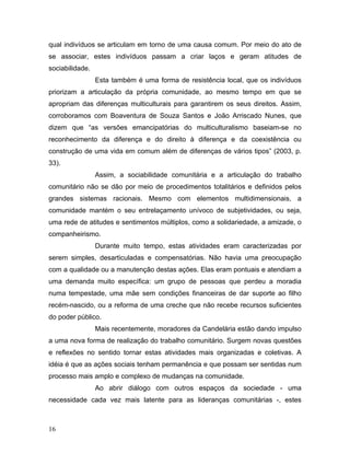 qual indivíduos se articulam em torno de uma causa comum. Por meio do ato de
se associar, estes indivíduos passam a criar laços e geram atitudes de
sociabilidade.
Esta também é uma forma de resistência local, que os indivíduos
priorizam a articulação da própria comunidade, ao mesmo tempo em que se
apropriam das diferenças multiculturais para garantirem os seus direitos. Assim,
corroboramos com Boaventura de Souza Santos e João Arriscado Nunes, que
dizem que “as versões emancipatórias do multiculturalismo baseiam-se no
reconhecimento da diferença e do direito à diferença e da coexistência ou
construção de uma vida em comum além de diferenças de vários tipos” (2003, p.
33).
Assim, a sociabilidade comunitária e a articulação do trabalho
comunitário não se dão por meio de procedimentos totalitários e definidos pelos
grandes sistemas racionais. Mesmo com elementos multidimensionais, a
comunidade mantém o seu entrelaçamento unívoco de subjetividades, ou seja,
uma rede de atitudes e sentimentos múltiplos, como a solidariedade, a amizade, o
companheirismo.
Durante muito tempo, estas atividades eram caracterizadas por
serem simples, desarticuladas e compensatórias. Não havia uma preocupação
com a qualidade ou a manutenção destas ações. Elas eram pontuais e atendiam a
uma demanda muito específica: um grupo de pessoas que perdeu a moradia
numa tempestade, uma mãe sem condições financeiras de dar suporte ao filho
recém-nascido, ou a reforma de uma creche que não recebe recursos suficientes
do poder público.
Mais recentemente, moradores da Candelária estão dando impulso
a uma nova forma de realização do trabalho comunitário. Surgem novas questões
e reflexões no sentido tornar estas atividades mais organizadas e coletivas. A
idéia é que as ações sociais tenham permanência e que possam ser sentidas num
processo mais amplo e complexo de mudanças na comunidade.
Ao abrir diálogo com outros espaços da sociedade - uma
necessidade cada vez mais latente para as lideranças comunitárias -, estes
16
 