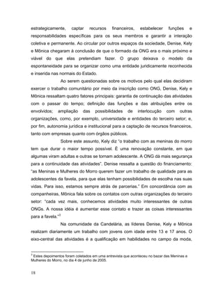 estrategicamente, captar recursos financeiros, estabelecer funções e
responsabilidades específicas para os seus membros e garantir a interação
coletiva e permanente. Ao circular por outros espaços da sociedade, Denise, Kely
e Mônica chegaram à conclusão de que o formado da ONG era o mais próximo e
viável do que elas pretendiam fazer. O grupo deixava o modelo da
espontaneidade para se organizar como uma entidade juridicamente reconhecida
e inserida nas normais do Estado.
Ao serem questionadas sobre os motivos pelo qual elas decidiram
exercer o trabalho comunitário por meio da inscrição como ONG, Denise, Kely e
Mônica ressaltam quatro fatores principais: garantia de continuação das atividades
com o passar do tempo; definição das funções e das atribuições entre os
envolvidos; ampliação das possibilidades de interlocução com outras
organizações, como, por exemplo, universidade e entidades do terceiro setor; e,
por fim, autonomia jurídica e institucional para a captação de recursos financeiros,
tanto com empresas quanto com órgãos públicos.
Sobre este assunto, Kely diz “o trabalho com as meninas do morro
tem que durar o maior tempo possível. È uma renovação constante, em que
algumas viram adultas e outras se tornam adolescente. A ONG dá mais segurança
para a continuidade das atividades”. Denise ressalta a questão do financiamento:
“as Meninas e Mulheres do Morro querem fazer um trabalho de qualidade para as
adolescentes da favela, para que elas tenham possibilidades de escolha nas suas
vidas. Para isso, estamos sempre atrás de parcerias.” Em concordância com as
companheiras, Mônica fala sobre os contatos com outras organizações do terceiro
setor: “cada vez mais, conhecemos atividades muito interessantes de outras
ONGs. A nossa idéia é aumentar esse contato e trazer as coisas interessantes
para a favela.”3
Na comunidade da Candelária, as líderes Denise, Kely e Mônica
realizam diariamente um trabalho com jovens com idade entre 13 e 17 anos. O
eixo-central das atividades é a qualificação em habilidades no campo da moda,
3
Estes depoimentos foram coletados em uma entrevista que aconteceu no bazar das Meninas e
Mulheres do Morro, no dia 4 de junho de 2005.
18
 
