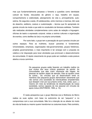 mas que fundamentalmente perpassa o fomento a questões como identidade
cultural da favela, discussões de gênero e raça, trabalho em equipe,
companheirismo e coletividade, planejamento de vida e, principalmente, auto-
estima. De segunda a sexta, 25 adolescentes, entre meninos e meninas, têm aula
de desenho, estilismo, costura e customização – técnica que foi apropriada do
grande circuito da moda e que está no vocabulário de famosos estilistas. Também
são realizadas atividades complementares como aulas de redação e linguagem,
oficinas de teatro e expressão corporal, visitas a centros culturais e organização
de eventos, como desfiles da Uerj e na própria comunidade.
Por outro lado, o grupo tem a percepção de que é preciso circular por
outros espaços. Para as mulheres, buscar parcerias é fundamental.
Universidades, empresas, organizações não-governamentais, grupos folclóricos,
projetos governamentais; o mais importante é ter sinergia com a proposta do
coletivo e ter disposição para tocar atividades que promovam o desenvolvimento
da comunidade. O rápido crescimento do grupo pode ser creditado a esta postura
aberta a novos caminhos.
Os pequenos grupos estão fazendo um trabalho melhor do
que muitos dos seus críticos gostariam de admitir. As
comunidades que eles criam raramente são frágeis. As
pessoas se sentem objeto de atenção. Elas se ajudam umas
às outras... Os vínculos que se desenvolvem entre os
membros dos pequenos grupos demonstram claramente que
não somos uma sociedade de individualistas empedernidos
que desejam viver por sua própria conta, mas, antes, que (...)
mesmo em meio às tendências de desarticulação de nossa
sociedade, somos capazes de nos associar em vínculos de
apoio mútuo (WUTHNOW, 1994, p. 12).
É nesta perspectiva que o grupo Meninas (os) e Mulheres do Morro
realiza as suas ações: com base na autonomia de ser “pequeno” e no
compromisso com a sua comunidade. Não há a intenção de se afastar do modo
de vida da favela ou mesmo querer transformar os costumes locais. Pelo contrário,
19
 