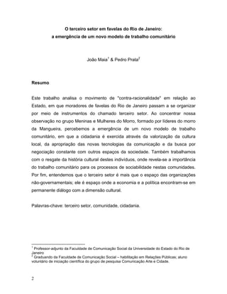 O terceiro setor em favelas do Rio de Janeiro:
a emergência de um novo modelo de trabalho comunitário
João Maia1
& Pedro Prata2
Resumo
Este trabalho analisa o movimento de "contra-racionalidade" em relação ao
Estado, em que moradores de favelas do Rio de Janeiro passam a se organizar
por meio de instrumentos do chamado terceiro setor. Ao concentrar nossa
observação no grupo Meninas e Mulheres do Morro, formado por líderes do morro
da Mangueira, percebemos a emergência de um novo modelo de trabalho
comunitário, em que a cidadania é exercida através da valorização da cultura
local, da apropriação das novas tecnologias da comunicação e da busca por
negociação constante com outros espaços da sociedade. Também trabalhamos
com o resgate da história cultural destes indivíduos, onde revela-se a importância
do trabalho comunitário para os processos de sociabilidade nestas comunidades.
Por fim, entendemos que o terceiro setor é mais que o espaço das organizações
não-governamentais; ele é espaço onde a economia e a política encontram-se em
permanente diálogo com a dimensão cultural.
Palavras-chave: terceiro setor, comunidade, cidadania.
1
Professor-adjunto da Faculdade de Comunicação Social da Universidade do Estado do Rio de
Janeiro
2
Graduando da Faculdade de Comunicação Social – habilitação em Relações Públicas; aluno
voluntário de iniciação científica do grupo de pesquisa Comunicação Arte e Cidade.
2
 