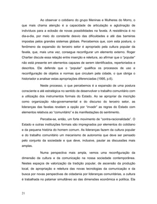 Ao observar o cotidiano do grupo Meninas e Mulheres do Morro, o
que mais chama atenção é a capacidade de articulação e aglutinação de
indivíduos para a eclosão de novas possibilidades na favela. A resistência é no
dia-a-dia, por meio do constante desvio das dificuldades e até das barreiras
impostas pelos grandes sistemas globais. Percebemos que, com esta postura, o
fenômeno da expansão do terceiro setor é apropriado pela cultura popular da
favela, que, mais uma vez, consegue reconfigurar um elemento externo. Roger
Chartier discute essa relação entre inserção e releitura, ao afirmar que o “popular”
não está presente em elementos capazes de serem identificados, repertoriados e
descritos. Ele defende que o “popular” qualifica os processos de uso e
reconfiguração de objetos e normas que circulam pela cidade, o que obriga o
historiador a analisar estas apropriações diferenciadas (1995, p.6).
Neste processo, o que percebemos é a expansão de uma postura
consciente e até estratégica no sentido de desenvolver o trabalho comunitário com
a utilização dos instrumentos formais do Estado. Ao se apropriar da inscrição
como organização não-governamental e do discurso do terceiro setor, as
lideranças das favelas revelam a opção por “invadir” as regras do Estado com
elementos relativos ao “comunitário” e às manifestações do sentimento.
Percebe-se, então, um forte movimento de “contra-racionalidade”. O
Estado e outras instituições formais são impregnados por elementos do cotidiano
e da pequena história do homem comum. As lideranças fazem da cultura popular
e do trabalho comunitário um mecanismo de autonomia que deve ser pensado
pelo conjunto da sociedade e que deve, inclusive, pautar as discussões mais
amplas.
Numa perspectiva mais ampla, vemos uma reconfiguração da
dimensão da cultura e da comunicação na nossa sociedade contemporânea.
Nestes espaços de valorização da tradição popular, de ascensão da produção
local, de apropriação e releitura das novas tecnologias da comunicação e da
busca por novas perspectivas de cidadania por lideranças comunitárias, a cultura
é trabalhada no patamar simultâneo ao das dimensões econômica e política. Ela
21
 