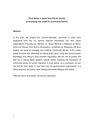 Third Sector in slums from Rio de Janeiro:
an emerging new model for Community Service
Abstract
In this work, we analyze the “counter-rationality” movement in which slum
inhabitants from Rio de Janeiro organize themselves into third sector
organizations. Focusing our attention on “Grupo Meninas e Mulheres do Morro”
(Girls and Women from Slum’s Association), constituted by Mangueira Hill Slum
leaders, we notice an emerging new model for Community Service. In this model,
people exercise their citizenship by valuing local culture, using new communication
technology and willing to keep constant negociation with the rest of society. We
also try to rescue these people’s cultural history revealing the importance of
community service to human interaction in such places. As a conclusion, we can
say that the third sector is more than only non-governmental organizations. It is
where economy and politcs meet, keeping permanent dialogue with culture.
Palavras-chave: third sector, community, citizenship.
3
 