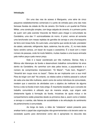 Introdução
Em uma das vias de acesso à Mangueira, uma série de cinco
pequenos estabelecimentos comerciais é a porta de entrada para uma das mais
famosas favelas da cidade do Rio de Janeiro. Em frente a um quartel da Polícia
Militar, uma construção simples, com larga calçada de cimento, é o primeiro ponto
de quem vem pela avenida Visconde de Niterói para chegar à comunidade da
Candelária, uma das 11 sub-localidades do morro. A priori, vemos ali somente
uma lanchonete com mesas repletas de garrafas de cerveja e uma churrasqueira
de ferro com brasa forte. Do outro lado, uma lojinha que vende de tudo: prendedor
de cabelo, sabonete, refrigerante, lápis, cadernos, lixa de unha... E, no meio deste
típico cenário carioca, um bazar de roupas e acessórios. É o local com o maior
número de pessoas, onde há muito falatório, muitas risadas e uma busca animada
pela melhor peça e pelo menor preço.
Este é o bazar coordenado por três mulheres. Denise, Kely e
Mônica são lideranças da favela e desenvolvem trabalhos comunitários há anos
dentro da Candelária. Ao caminhar com elas pelos becos, a popularidade e o
número de comprimentos impressionam: “Oi Maria!”; “Tudo bom, Rogério?”,
“Amanhã tem roupa nova no bazar”; “Deixa de ser implicante com a sua irmã!
Pára de brigar com ela!” No entanto, os relatos sobre a história pessoal e cultural
de cada uma das três mulheres, assim como de outros indivíduos da comunidade,
revelam que o exercício de atividades com o objetivo de melhorar de alguma
forma a vida na favela é bem mais antigo. É importante ressaltar que o conceito de
trabalho comunitário é utilizado aqui de maneira ampla, cuja origem está
diretamente ligada à formação da favela. Iniciativas de ajuda mútua e de
companheirismo estão presentes desde os primeiros dias e, assim como o futebol,
a cerveja e o samba, são fatores de sociabilidade e de articulação do sentimento
de pertencimento à comunidade.
Ao longo do texto, a idéia de “cidadania” estará presente para
analisar tanto o papel das organizações não-governamentais e do terceiro setor na
sociedade quanto para demonstrar como ela é apropriada no dia-a-dia das
4
 
