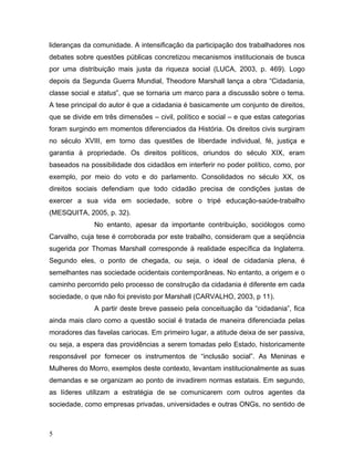 lideranças da comunidade. A intensificação da participação dos trabalhadores nos
debates sobre questões públicas concretizou mecanismos institucionais de busca
por uma distribuição mais justa da riqueza social (LUCA, 2003, p. 469). Logo
depois da Segunda Guerra Mundial, Theodore Marshall lança a obra “Cidadania,
classe social e status”, que se tornaria um marco para a discussão sobre o tema.
A tese principal do autor é que a cidadania é basicamente um conjunto de direitos,
que se divide em três dimensões – civil, político e social – e que estas categorias
foram surgindo em momentos diferenciados da História. Os direitos civis surgiram
no século XVIII, em torno das questões de liberdade individual, fé, justiça e
garantia à propriedade. Os direitos políticos, oriundos do século XIX, eram
baseados na possibilidade dos cidadãos em interferir no poder político, como, por
exemplo, por meio do voto e do parlamento. Consolidados no século XX, os
direitos sociais defendiam que todo cidadão precisa de condições justas de
exercer a sua vida em sociedade, sobre o tripé educação-saúde-trabalho
(MESQUITA, 2005, p. 32).
No entanto, apesar da importante contribuição, sociólogos como
Carvalho, cuja tese é corroborada por este trabalho, consideram que a seqüência
sugerida por Thomas Marshall corresponde à realidade específica da Inglaterra.
Segundo eles, o ponto de chegada, ou seja, o ideal de cidadania plena, é
semelhantes nas sociedade ocidentais contemporâneas. No entanto, a origem e o
caminho percorrido pelo processo de construção da cidadania é diferente em cada
sociedade, o que não foi previsto por Marshall (CARVALHO, 2003, p 11).
A partir deste breve passeio pela conceituação da “cidadania”, fica
ainda mais claro como a questão social é tratada de maneira diferenciada pelas
moradores das favelas cariocas. Em primeiro lugar, a atitude deixa de ser passiva,
ou seja, a espera das providências a serem tomadas pelo Estado, historicamente
responsável por fornecer os instrumentos de “inclusão social”. As Meninas e
Mulheres do Morro, exemplos deste contexto, levantam institucionalmente as suas
demandas e se organizam ao ponto de invadirem normas estatais. Em segundo,
as líderes utilizam a estratégia de se comunicarem com outros agentes da
sociedade, como empresas privadas, universidades e outras ONGs, no sentido de
5
 
