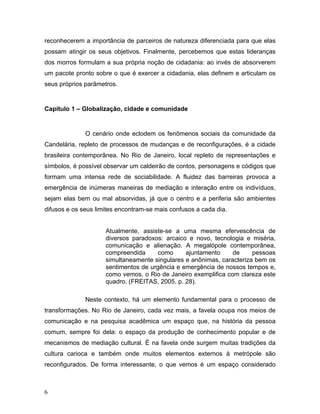 reconhecerem a importância de parceiros de natureza diferenciada para que elas
possam atingir os seus objetivos. Finalmente, percebemos que estas lideranças
dos morros formulam a sua própria noção de cidadania: ao invés de absorverem
um pacote pronto sobre o que é exercer a cidadania, elas definem e articulam os
seus próprios parâmetros.
Capítulo 1 – Globalização, cidade e comunidade
O cenário onde eclodem os fenômenos sociais da comunidade da
Candelária, repleto de processos de mudanças e de reconfigurações, é a cidade
brasileira contemporânea. No Rio de Janeiro, local repleto de representações e
símbolos, é possível observar um caldeirão de contos, personagens e códigos que
formam uma intensa rede de sociabilidade. A fluidez das barreiras provoca a
emergência de inúmeras maneiras de mediação e interação entre os indivíduos,
sejam elas bem ou mal absorvidas, já que o centro e a periferia são ambientes
difusos e os seus limites encontram-se mais confusos a cada dia.
Atualmente, assiste-se a uma mesma efervescência de
diversos paradoxos: arcaico e novo, tecnologia e miséria,
comunicação e alienação. A megalópole contemporânea,
compreendida como ajuntamento de pessoas
simultaneamente singulares e anônimas, caracteriza bem os
sentimentos de urgência e emergência de nossos tempos e,
como vemos, o Rio de Janeiro exemplifica com clareza este
quadro. (FREITAS, 2005, p. 28).
Neste contexto, há um elemento fundamental para o processo de
transformações. No Rio de Janeiro, cada vez mais, a favela ocupa nos meios de
comunicação e na pesquisa acadêmica um espaço que, na história da pessoa
comum, sempre foi dela: o espaço da produção de conhecimento popular e de
mecanismos de mediação cultural. É na favela onde surgem muitas tradições da
cultura carioca e também onde muitos elementos externos à metrópole são
reconfigurados. De forma interessante, o que vemos é um espaço considerado
6
 