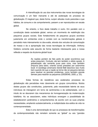 A intensificação do uso dos instrumentos das novas tecnologias da
comunicação é um fator marcante e até de aceleração do processo de
globalização. É inegável que, desta forma, surjam atitudes muito parecidas e que
hábitos, de consumo e de comportamento, passem a ser reproduzidos em escala
global.
No entanto, o foco deste trabalho é outro. Em paralelo com a
constituição desta sociedade global, vemos um movimento de redefinição dos
pequenos grupos sociais. Este fortalecimento de pequenos grupos acontece
justamente em ambientes onde o contato com as transformações globais é
percebido mais intensamente no dia-a-adia, através dos veículos de comunicação
de massa e da a apropriação das novas tecnologias da informação. Anthony
Giddens comenta este assunto de forma bastante interessante para a nossa
reflexão a respeito da dicotomia global/ local:
As nações perdem de fato parte do poder econômico que
antes possuíam. Contudo, ela tem também o efeito oposto. A
globalização não somente puxa para cima, mas também
empurra para baixo, criando novas pressões por autonomia
local. O sociólogo americano Daniel Bell descreve isso muito
bem quando diz que a nação se torna não só pequena demais
para resolver os grandes problemas, como também grande
demais para resolver os pequenos (GIDDENS, 2000, p. 23).
Estas formas de resistência aos acelerados processos da
globalização são percebidas mais claramente em grupos comunitários. Muitos
destes grupos são constituídos, justamente, pela necessidade latente de seus
indivíduos de interagirem em torno de sentimentos e da solidariedade, com o
intuito de se desviarem dos mecanismos de homogeneização da modernização
totalitária. Ao se associarem, estes indivíduos enxergam a possibilidade de
estabelecerem parâmetros e comportamentos de acordo com as suas próprias
necessidades, ampliando substancialmente, a multiplicidade dos estilos de vida na
contemporaneidade.
Esta é uma demonstração de que os processos de transformações
da contemporaneidade não remetem somente ao “global” ou aos “grandes
8
 