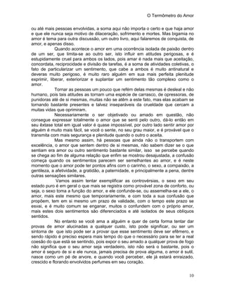 O Termômetro do Amor
10
ou até mais pessoas envolvidas, a soma aqui não importa o certo e que haja amor
e que ele nunca seja motivo de dilaceração, sofrimento e mortes. Mas bigamia no
amor é tema para outra discussão, um outro livro, aqui falaremos de conquista, de
amor, e apenas disso.
Quando acontece o amor em uma ocorrência isolada de paixão dentro
de um ser, que limita-se ao outro ser, isto influir em atitudes perigosas, e é
estupidamente cruel para ambos os lados, pois amar é nada mais que aceitação,
concordata, reciprocidade e divisão de tarefas, é a soma de atividades coletivas, o
fato de particularizar um sentimento, que cabe a ambos é muito antinatural e
deveras muito perigoso, é muito raro alguém em sua mais perfeita plenitude
exprimir, liberar, exteriorizar e suplantar um sentimento tão complexo como o
amor.
Tornar as pessoas um pouco que refém delas mesmas é desleal e não
humano, pois tais atitudes as tornam uma espécie de carrasco, de opressoras, de
punidoras até de si mesmas, muitas não se atêm a este fato, mas elas acabam se
tornando bastante presentes e talvez inseparáveis da crueldade que cercam a
muitas vidas que oprimiram.
Necessariamente o ser objetivado ou amado em questão, não
consegue expressar totalmente o amor que se senti pelo outro, dá-lo então em
seu êxtase total em igual valor é quase impossível, por outro lado sentir amor por
alguém é muito mais fácil, se você o sente, no seu grau maior, e é provável que o
transmita com mais segurança e plenitude quando o outro o aceita.
Mas mesmo assim, há pessoas que ainda não o transportem com
excelência, o amor que sentem dentro de si mesmas, não sabem dizer se o que
sentiam era amor ou outro sentimento bastante similar, isso se percebe quando
se chega ao fim de alguma relação que enfim se mostrou desajustada, a confusão
começa quando os sentimentos parecem ser semelhantes ao amor, e é neste
momento que o amor pode ter pontos afins com o carinho, o sexo, a compaixão, a
gentileza, a afetividade, a gratidão, a paternidade, e principalmente a pena, dentre
outras sensações similares.
Vamos assim tentar exemplificar as controvérsias, o sexo em seu
estado puro é em geral o que mais se registra como provável zona de conforto, ou
seja, o sexo toma a função do amor, e ele confunde-se, ou assemelha-se a ele, o
amor, mais este mesmo que temporariamente, e com toda a sua confusão que
propõem, tem em si mesmo um prazo de validade, com o tempo este prazo se
esvai, e é muito comum se enganar, muitos o confundem com o próprio amor,
mais estes dois sentimentos são diferenciados e até isolados de seus oblíquos
sentidos.
No entanto se você ama a alguém e quer de certa forma tentar dar
provas de amor alucinadas a qualquer custo, isto pode significar, ou ser um
sintoma de que isto pode ser a provar que esse sentimento deve ser efêmero, e
sendo rápido é preciso espera mais tempo do que o necessário para se ter a real
coesão do que está se sentindo, pois expor o seu amado a qualquer prova de fogo
não significa que o seu amor seja verdadeiro, isto não será o bastante, pois o
amor é seguro de si e ele nunca, jamais precisa de prova alguma, o amor é sutil,
nasce como um pé de arvore, e quando você perceber, ele já estará enraizado,
crescido e florando envolvidos perfumes em seu coração.
 