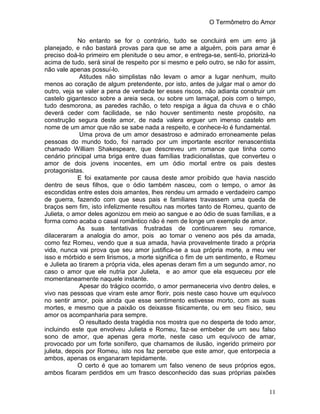 O Termômetro do Amor
11
No entanto se for o contrário, tudo se concluirá em um erro já
planejado, e não bastará provas para que se ame a alguém, pois para amar é
preciso doá-lo primeiro em plenitude o seu amor, e entrega-se, senti-lo, priorizá-lo
acima de tudo, será sinal de respeito por si mesmo e pelo outro, se não for assim,
não vale apenas possuí-lo.
Atitudes não simplistas não levam o amor a lugar nenhum, muito
menos ao coração de algum pretendente, por isto, antes de julgar mal o amor do
outro, veja se valer a pena de verdade ter esses riscos, não adianta construir um
castelo gigantesco sobre a areia seca, ou sobre um lamaçal, pois com o tempo,
tudo desmorona, as paredes rachão, o teto respiga a água da chuva e o chão
deverá ceder com facilidade, se não houver sentimento neste propósito, na
construção segura deste amor, de nada valera erguer um imenso castelo em
nome de um amor que não se sabe nada a respeito, e conhece-lo é fundamental.
Uma prova de um amor desastroso e admirado erroneamente pelas
pessoas do mundo todo, foi narrado por um importante escritor renascentista
chamado William Shakespeare, que descreveu um romance que tinha como
cenário principal uma briga entre duas famílias tradicionalistas, que converteu o
amor de dois jovens inocentes, em um ódio mortal entre os pais destes
protagonistas.
E foi exatamente por causa deste amor proibido que havia nascido
dentro de seus filhos, que o ódio também nasceu, com o tempo, o amor às
escondidas entre estes dois amantes, lhes rendeu um armado e verdadeiro campo
de guerra, fazendo com que seus pais e familiares travassem uma queda de
braços sem fim, isto infelizmente resultou nas mortes tanto de Romeu, quanto de
Julieta, o amor deles agonizou em meio ao sangue e ao ódio de suas famílias, e a
forma como acaba o casal romântico não é nem de longe um exemplo de amor.
As suas tentativas frustradas de continuarem seu romance,
dilaceraram a analogia do amor, pois ao tomar o veneno aos pés da amada,
como fez Romeu, vendo que a sua amada, havia provavelmente tirado a própria
vida, nunca vai prova que seu amor justifica-se a sua própria morte, a meu ver
isso e mórbido e sem lirismos, a morte significa o fim de um sentimento, e Romeu
e Julieta ao tirarem a própria vida, eles apenas deram fim a um segundo amor, no
caso o amor que ele nutria por Julieta, e ao amor que ela esqueceu por ele
momentaneamente naquele instante.
Apesar do trágico ocorrido, o amor permaneceria vivo dentro deles, e
vivo nas pessoas que viram este amor florir, pois neste caso houve um equívoco
no sentir amor, pois ainda que esse sentimento estivesse morto, com as suas
mortes, e mesmo que a paixão os deixasse fisicamente, ou em seu físico, seu
amor os acompanharia para sempre.
O resultado desta tragédia nos mostra que no desperta de todo amor,
incluindo este que envolveu Julieta e Romeu, faz-se embeber de um seu falso
sono de amor, que apenas gera morte, neste caso um equívoco de amar,
provocado por um forte sonífero, que chamamos de ilusão, ingerido primeiro por
julieta, depois por Romeu, isto nos faz percebe que este amor, que entorpecia a
ambos, apenas os enganaram tepidamente.
O certo é que ao tomarem um falso veneno de seus próprios egos,
ambos ficaram perdidos em um frasco desconhecido das suas próprias paixões
 