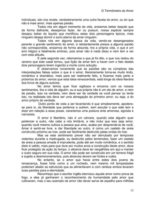 O Termômetro do Amor
12
individuais, isto nos revela, verdadeiramente uma outra faceta do amor, ou do que
não é mais amor, mais apenas paixão.
Todos nós em algum momento da vida, ansiamos beber daquilo que
de forma delirante, desejamos fazer, ter ou possuir, nossa espécie sempre
desejou beber do liquido que mortificou estes dois personagens épicos, mais
ninguém deseja dormir o sono eterno de amar ninguém.
Todos nós em alguma época da vida, vendo-se desenganados
perante o grande sentimento do amor, e relutantemente presos a alguma paixão
não correspondida, ansiamos de forma absurda, tira a própria vida, o que é um
erro trágico e fatalmente errôneo, pois amar não é nada disso e nem tem a ver
com esta atitude.
E pela segunda vez, retomamos o que já foi dito, o que nos restou do
veneno que este casal tomou, que lição de amar tem a haver com o fato destes
dois personagens terem ingerido a morte como solução.
E observamos novamente que as paixões são os cúmplices das
interpretações falsas sobre o que é o amor, literariamente torna-se muito lindo,
romântico e dramático, mais para ser realmente feliz, e ficamos mais perto e
próximos do amor, vemos que esta ideia renascentista, está longe da ideia literária
dos livros de alguns autores.
No amor temos quer ficar sigilosos e sinceros com os nossos
sentimentos, tira a vida de alguém, ou a sua própria não é um ato de amor, e nem
de paixão, isso na verdade, nem deve ser de verdade se você pensar ou tenta
isto, na realidade isto deve ser uma abnegação do primeiro amor, ou seja, a do
amor próprio de verdade.
Outro ponto de vista a ser levantando é que simplesmente, apodera-
se para si, da liberdade que pertence a outrem, sem escutar o que este tem a
dizer em relação a essa posse, caracteriza uma postura ante amorosa, egoísta e
narcisista.
O amor é libertário, não é um cárcere, quando este alguém quer
pertencer a outro, não cabe a nós limitá-lo, e não inclui que isso seja amor,
quando você mesmo sufoca a pessoa que ama, acaba por desprende-la de você.
Amar é sentir-se livre, e dar liberdade ao outro, é como um castelo de areia
construído próximo ao mar, pode ser facilmente destruído pelas ondas do mar.
Mas se este sentimento prever não ser derrubado por temporais
violentos durante a madrugada, ou destruído pelos terremotos, fazer um castelo
de areia a pessoa amada é imprudente, pode até ser muito romântica, e o sentido
disto é valido, mais para que dure por muitos anos a construção deste amor, deve
ficar protegido da ação do tempo, o alicerce deve ter vergalhões em aço e manter
o outro seguro em sua vida. O amor não pode ser construído em um terreno frágil
e sujeito a desmoronamentos, pois alicerces devem ser fortes e rudes.
No entanto, se o amor que havia entre estes dois jovens da
renascença, fosse forte como a um rochedo, nem mesmo mil tempestades
poderiam abalar as estruturas que as alimentavam e com certeza ambos levaram
suas paixões para a eternidade.
Reconheço que o escritor inglês eternizou aquele amor como prova de
fogo, e eles já ganharam o reconhecimento da humanidade pelo amor que
cultivaram, mas o seu exemplo de amor não dever serve de espelho para milhões
 