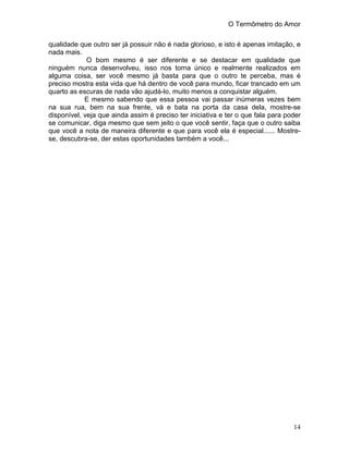 O Termômetro do Amor
14
qualidade que outro ser já possuir não é nada glorioso, e isto é apenas imitação, e
nada mais.
O bom mesmo é ser diferente e se destacar em qualidade que
ninguém nunca desenvolveu, isso nos torna único e realmente realizados em
alguma coisa, ser você mesmo já basta para que o outro te perceba, mas é
preciso mostra esta vida que há dentro de você para mundo, ficar trancado em um
quarto as escuras de nada vão ajudá-lo, muito menos a conquistar alguém.
E mesmo sabendo que essa pessoa vai passar inúmeras vezes bem
na sua rua, bem na sua frente, vá e bata na porta da casa dela, mostre-se
disponível, veja que ainda assim é preciso ter iniciativa e ter o que fala para poder
se comunicar, diga mesmo que sem jeito o que você sentir, faça que o outro saiba
que você a nota de maneira diferente e que para você ela é especial...... Mostre-
se, descubra-se, der estas oportunidades também a você...
 