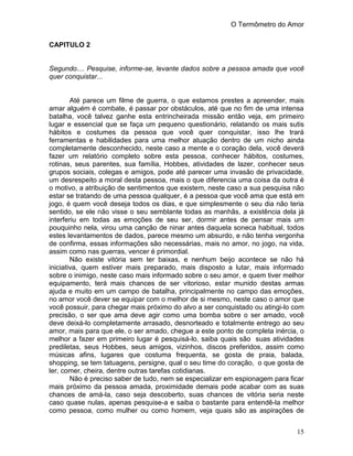 O Termômetro do Amor
15
CAPITULO 2
Segundo.... Pesquise, informe-se, levante dados sobre a pessoa amada que você
quer conquistar...
Até parece um filme de guerra, o que estamos prestes a apreender, mais
amar alguém é combate, é passar por obstáculos, até que no fim de uma intensa
batalha, você talvez ganhe esta entrincheirada missão então veja, em primeiro
lugar e essencial que se faça um pequeno questionário, relatando os mais sutis
hábitos e costumes da pessoa que você quer conquistar, isso lhe trará
ferramentas e habilidades para uma melhor atuação dentro de um nicho ainda
completamente desconhecido, neste caso a mente e o coração dela, você deverá
fazer um relatório completo sobre esta pessoa, conhecer hábitos, costumes,
rotinas, seus parentes, sua família, Hobbes, atividades de lazer, conhecer seus
grupos sociais, colegas e amigos, pode até parecer uma invasão de privacidade,
um desrespeito a moral desta pessoa, mais o que diferencia uma coisa da outra é
o motivo, a atribuição de sentimentos que existem, neste caso a sua pesquisa não
estar se tratando de uma pessoa qualquer, é a pessoa que você ama que está em
jogo, é quem você deseja todos os dias, e que simplesmente o seu dia não teria
sentido, se ele não visse o seu semblante todas as manhãs, a existência dela já
interferiu em todas as emoções de seu ser, dormir antes de pensar mais um
pouquinho nela, virou uma canção de ninar antes daquela soneca habitual, todos
estes levantamentos de dados, parece mesmo um absurdo, e não tenha vergonha
de confirma, essas informações são necessárias, mais no amor, no jogo, na vida,
assim como nas guerras, vencer é primordial.
Não existe vitória sem ter baixas, e nenhum beijo acontece se não há
iniciativa, quem estiver mais preparado, mais disposto a lutar, mais informado
sobre o inimigo, neste caso mais informado sobre o seu amor, e quem tiver melhor
equipamento, terá mais chances de ser vitorioso, estar munido destas armas
ajuda e muito em um campo de batalha, principalmente no campo das emoções,
no amor você dever se equipar com o melhor de si mesmo, neste caso o amor que
você possuir, para chegar mais próximo do alvo a ser conquistado ou atingi-lo com
precisão, o ser que ama deve agir como uma bomba sobre o ser amado, você
deve deixá-lo completamente arrasado, desnorteado e totalmente entrego ao seu
amor, mais para que ele, o ser amado, chegue a este ponto de completa inércia, o
melhor a fazer em primeiro lugar é pesquisá-lo, saiba quais são suas atividades
prediletas, seus Hobbes, seus amigos, vizinhos, discos preferidos, assim como
músicas afins, lugares que costuma frequenta, se gosta de praia, balada,
shopping, se tem tatuagens, persigne, qual o seu time do coração, o que gosta de
ler, comer, cheira, dentre outras tarefas cotidianas.
Não é preciso saber de tudo, nem se especializar em espionagem para ficar
mais próximo da pessoa amada, proximidade demais pode acabar com as suas
chances de amá-la, caso seja descoberto, suas chances de vitória seria neste
caso quase nulas, apenas pesquise-a e saiba o bastante para entendê-la melhor
como pessoa, como mulher ou como homem, veja quais são as aspirações de
 