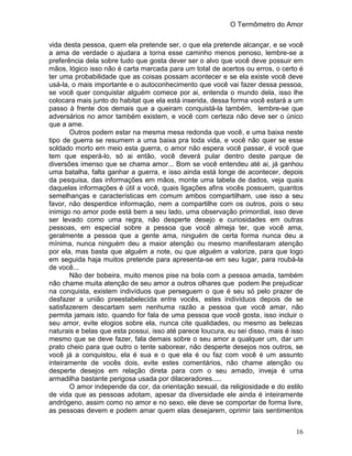 O Termômetro do Amor
16
vida desta pessoa, quem ela pretende ser, o que ela pretende alcançar, e se você
a ama de verdade o ajudara a torna esse caminho menos penoso, lembre-se a
preferência dela sobre tudo que gosta dever ser o alvo que você deve possuir em
mãos, lógico isso não é carta marcada para um total de acertos ou erros, o certo é
ter uma probabilidade que as coisas possam acontecer e se ela existe você deve
usá-la, o mais importante e o autoconhecimento que você vai fazer dessa pessoa,
se você quer conquistar alguém comece por ai, entenda o mundo dela, isso lhe
colocara mais junto do habitat que ela está inserida, dessa forma você estará a um
passo à frente dos demais que a queiram conquistá-la também, lembre-se que
adversários no amor também existem, e você com certeza não deve ser o único
que a ame.
Outros podem estar na mesma mesa redonda que você, e uma baixa neste
tipo de guerra se resumem a uma baixa pra toda vida, e você não quer se esse
soldado morto em meio esta guerra, o amor não espera você passar, é você que
tem que esperá-lo, só ai então, você deverá pular dentro deste parque de
diversões imenso que se chama amor... Bom se você entendeu até ai, já ganhou
uma batalha, falta ganhar a guerra, e isso ainda está longe de acontecer, depois
da pesquisa, das informações em mãos, monte uma tabela de dados, veja quais
daquelas informações é útil a você, quais ligações afins vocês possuem, quantos
semelhanças e características em comum ambos compartilham, use isso a seu
favor, não desperdice informação, nem a compartilhe com os outros, pois o seu
inimigo no amor pode está bem a seu lado, uma observação primordial, isso deve
ser levado como uma regra, não desperte desejo e curiosidades em outras
pessoas, em especial sobre a pessoa que você almeja ter, que você ama,
geralmente a pessoa que a gente ama, ninguém de certa forma nunca deu a
mínima, nunca ninguém deu a maior atenção ou mesmo manifestaram atenção
por ela, mas basta que alguém a note, ou que alguém a valorize, para que logo
em seguida haja muitos pretende para apresenta-se em seu lugar, para roubá-la
de você...
Não der bobeira, muito menos pise na bola com a pessoa amada, também
não chame muita atenção de seu amor a outros olhares que podem lhe prejudicar
na conquista, existem indivíduos que perseguem o que é seu só pelo prazer de
desfazer a união preestabelecida entre vocês, estes indivíduos depois de se
satisfazerem descartam sem nenhuma razão a pessoa que você amar, não
permita jamais isto, quando for fala de uma pessoa que você gosta, isso incluir o
seu amor, evite elogios sobre ela, nunca cite qualidades, ou mesmo as belezas
naturais e belas que esta possui, isso até parece loucura, eu sei disso, mais é isso
mesmo que se deve fazer, fala demais sobre o seu amor a qualquer um, dar um
prato cheio para que outro o tente saborear, não desperte desejos nos outros, se
você já a conquistou, ela é sua e o que ela é ou faz com você é um assunto
inteiramente de vocês dois, evite estes comentários, não chame atenção ou
desperte desejos em relação direta para com o seu amado, inveja é uma
armadilha bastante perigosa usada por dilaceradores.....
O amor independe da cor, da orientação sexual, da religiosidade e do estilo
de vida que as pessoas adotam, apesar da diversidade ele ainda é inteiramente
andrógeno, assim como no amor e no sexo, ele deve se comportar de forma livre,
as pessoas devem e podem amar quem elas desejarem, oprimir tais sentimentos
 
