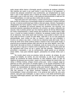 O Termômetro do Amor
17
pode causar sérios danos a formação sexual e amorosa de qualquer indivíduo,
não importar por quem e por qual motivo o amor lhe levou a se apaixonar, a
maioria das pessoas comprimem seus sentimentos, por simplesmente as vezes
fazer o que é certo apenas para a maioria de massa da sociedade, você é que
deve julga o que é certo pra você, a vida pertence exclusivamente a cada ser em
sua particularidade, e é você que deve vivê-la não os outros.
Haja certo para com você mesmo, o senso comum prova que pensar igual a
todo mundo só mostra que a humanidade insiste em customizar e rotular a formula
da vida, a vivencia social atual que molda a vida sem graça, rotineira, fracassada e
ultrapassada dos homo sapiens, frustra a maneira de como devemos lida com a
existência, a sociedade de consumo apenas nos comprime, nos minimiza, nos
escraviza perante a grandeza da natureza e do universo, as vezes o diferente nos
assusta, mais é preciso pensar que nós mesmos agimos de formas diferenciadas
em nosso comportamento, e assim sendo não queremos nos mostra aptos a algo
novo, o mundo se mostra inovador e dinâmico, as pessoas mudam suas formas
de se relacionar, mais ainda assim são humanas, e que podem e devem viver as
suas vidas de forma e querer do jeito delas, nada tem a ver as suas pequenas
peculiaridades, seus modos de vida, ou mesmo o jeito com que enxergam o
mundo e as coisas a seu redor, o modo de nos relacionar pode até mudar, mais a
forma de sentir amor ainda continua sendo a mesma e isso nunca pode mudar, é
possível que as pessoas passem pela vida sem ter que amar alguém, isso é fato,
mais tentar não pode se tornar um obstáculo, tente ao menos uma vez e prove o
sabor do amor e veja por si mesmo como e delicioso amar, viver sozinho pode até
ser agradável mais nunca vai ser o querer real das pessoas... Relaciona-se é
primordial e necessário, o ato do conhecimento, ajuda quanto ao se entender
ainda melhor, mais para entender alguém, precisamos do contato direto com o
outro...
No mundo atual nunca se precisou tanto de outrem, de amigos, de uns
colegas de trabalho, do vizinho, de uma namorada, ou até de um casamento,
apesar da ocorrência de tantos divórcios na vida moderna, todos os dias há
registros de pessoas que se juntam, casam ou moram debaixo do mesmo teto, por
vários e infinitos motivos, amigos moram juntos para racha o aluguel, pega as
gatinhas na noite, para fumar um simples cigarro, ou ter aquela campainha no bar
na sexta-feira a noite, enfim as pessoas moram em sociedades ou agrupadas para
matarem as necessidades de estarem juntas para fazerem algo juntas.... Seja o
que, ou como for o amor, ele pode até se transmuta, ou se adequar as forma de
vida das pessoas, e até possui diversas finalidade e funções, mais uma
funcionalidade é dever primordial amor, é de sente-se bem perto de uma outra
pessoa, seja para auto realização, ou seja o amor e o ato deste sentimento para
uma auto reafirmação pessoal, que neste caso utilizar outrem para sua completa
satisfação.
 