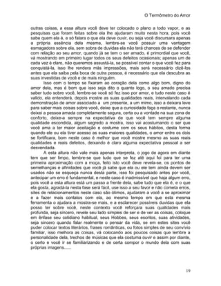 O Termômetro do Amor
19
outras coisas, a essa altura você deve ter colocado o plano a todo vapor, e as
pesquisas que foram feitas sobre ela lhe ajudaram muito nesta hora, pois você
sabe quem ela é, e só falara o que ela deve ouvir, ou seja você discursara apenas
a própria essência dela mesma, lembre-se você possuir uma vantagem
esmagadora sobre ela, sem sobra de duvidas ela não terá chances de se defender
com relação ao seu amor, quando já se tem o ser amado, é primordial que você,
vá mostrando em primeiro lugar todos os seus defeitos ocasionais; apenas um de
cada vez é claro, não queremos assustá-la, se possível contar o que você fez para
conquistá-la, isso lhe rendera más impressões, mais será necessário dizê-los
antes que ela saiba pela boca de outra pessoa, é necessário que ela descubra as
suas investidas de você e de mais ninguém.
Isso com o tempo se fixaram ao coração dela como algo bom, digno do
amor dela, mas é bom que isso seja dito o quanto logo, o seu amado precisa
saber tudo sobre você, lembre-se você só fez isso por amor, e tudo neste caso é
valido, ela entenderá, depois mostre as suas qualidades reais, intervalando cada
demonstração de amor associado a um presente, a um mimo, isso a deixara leve
para saber mais coisas sobre você, deixe que a curiosidade faça o restante, nunca
deixei a pessoa amada completamente segura, certa ou a vontade na sua zona de
conforto, deixe-a sempre na expectativa de que você tem sempre alguma
qualidade escondida, algum segredo a mostra, isso vai acostumando o ser que
você ama a ter maior aceitação e costume com os seus hábitos, desta forma
quando ele ou ela tiver acesso as suas maiores qualidades, o amor entre os dois
se fortificara, bom neste caso é melhor que você mostre mesmo as suas reais
qualidades e reais defeitos, deixando é claro alguma expectativa pessoal a ser
desvendada.
A esta altura não vale mais apenas interpreta, o jogo de agora em diante
tem que ser limpo, lembre-se que tudo que se fez até aqui foi para ter uma
primeira aproximação com a moça, feito isto você deve revela-se, os pontos de
semelhanças e afinidades que você já sabe que ela ou ele tem ainda devem ser
usados não se esqueça nunca desta parte, isso foi pesquisado antes por você,
antecipar um erro é fundamental, e neste caso é inadmissível que haja algum erro,
pois você a esta altura está um passo a frente dela, sabe tudo que ela é, e o que
ela gosta, agradá-la nesta fase será fácil, use isso a seu favor e não cometa erros,
sites de relacionamentos neste caso são ótimos, ajudaram a você a se aproximar
e a fazer mais contatos com ela, ao mesmo tempo em que esta mesma
ferramenta o ajudara a mostra-se mais, e a esclarecer possíveis duvidas que ela
posso ter sobre você, neste contexto você reforçara suas qualidades mais
profunda, seja sincero, revele seu lado simples de ser e de ver as coisas, coloque
em ênfase seu cotidiano habitual, seus Hobbes, seus escritos, suas atividades,
seja sincero quando falar realmente o pensar da vida, se em estes sites você
puder colocar textos literários, frases românticas, ou fotos simples de seu convívio
familiar, isso melhora as coisas, vá colocando aos poucos coisas que lembre a
personalidade dela, trechos de músicas que ela costuma ouvir e assim por diante,
o certo e você ir se familiarizando e de certa compor o mundo dela com suas
próprias imagens......
 