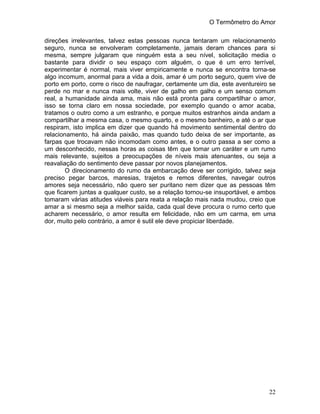 O Termômetro do Amor
22
direções irrelevantes, talvez estas pessoas nunca tentaram um relacionamento
seguro, nunca se envolveram completamente, jamais deram chances para si
mesma, sempre julgaram que ninguém esta a seu nível, solicitação media o
bastante para dividir o seu espaço com alguém, o que é um erro terrível,
experimentar é normal, mais viver empiricamente e nunca se encontra torna-se
algo incomum, anormal para a vida a dois, amar é um porto seguro, quem vive de
porto em porto, corre o risco de naufragar, certamente um dia, este aventureiro se
perde no mar e nunca mais volte, viver de galho em galho e um senso comum
real, a humanidade ainda ama, mais não está pronta para compartilhar o amor,
isso se torna claro em nossa sociedade, por exemplo quando o amor acaba,
tratamos o outro como a um estranho, e porque muitos estranhos ainda andam a
compartilhar a mesma casa, o mesmo quarto, e o mesmo banheiro, e até o ar que
respiram, isto implica em dizer que quando há movimento sentimental dentro do
relacionamento, há ainda paixão, mas quando tudo deixa de ser importante, as
farpas que trocavam não incomodam como antes, e o outro passa a ser como a
um desconhecido, nessas horas as coisas têm que tomar um caráter e um rumo
mais relevante, sujeitos a preocupações de níveis mais atenuantes, ou seja a
reavaliação do sentimento deve passar por novos planejamentos.
O direcionamento do rumo da embarcação deve ser corrigido, talvez seja
preciso pegar barcos, maresias, trajetos e remos diferentes, navegar outros
amores seja necessário, não quero ser puritano nem dizer que as pessoas têm
que ficarem juntas a qualquer custo, se a relação tornou-se insuportável, e ambos
tomaram várias atitudes viáveis para reata a relação mais nada mudou, creio que
amar a si mesmo seja a melhor saída, cada qual deve procura o rumo certo que
acharem necessário, o amor resulta em felicidade, não em um carma, em uma
dor, muito pelo contrário, a amor é sutil ele deve propiciar liberdade.
 