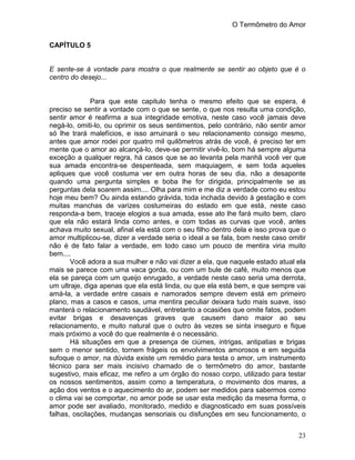 O Termômetro do Amor
23
CAPÍTULO 5
E sente-se à vontade para mostra o que realmente se sentir ao objeto que é o
centro do desejo...
Para que este capitulo tenha o mesmo efeito que se espera, é
preciso se sentir a vontade com o que se sente, o que nos resulta uma condição,
sentir amor é reafirma a sua integridade emotiva, neste caso você jamais deve
negá-lo, omiti-lo, ou oprimir os seus sentimentos, pelo contrário, não sentir amor
só lhe trará malefícios, e isso arruinará o seu relacionamento consigo mesmo,
antes que amor rodei por quatro mil quilômetros atrás de você, é preciso ter em
mente que o amor ao alcançá-lo, deve-se permitir vivê-lo, bom há sempre alguma
exceção a qualquer regra, há casos que se ao levanta pela manhã você ver que
sua amada encontra-se despenteada, sem maquiagem, e sem toda aqueles
apliques que você costuma ver em outra horas de seu dia, não a desaponte
quando uma pergunta simples e boba lhe for dirigida, principalmente se as
perguntas dela soarem assim.... Olha para mim e me diz a verdade como eu estou
hoje meu bem? Ou ainda estando grávida, toda inchada devido à gestação e com
muitas manchas de varizes costumeiras do estado em que está, neste caso
responda-a bem, traceje elogios a sua amada, esse ato lhe fará muito bem, claro
que ela não estará linda como antes, e com todas as curvas que você, antes
achava muito sexual, afinal ela está com o seu filho dentro dela e isso prova que o
amor multiplicou-se, dizer a verdade seria o ideal a se fala, bom neste caso omitir
não é de fato falar a verdade, em todo caso um pouco de mentira viria muito
bem....
Você adora a sua mulher e não vai dizer a ela, que naquele estado atual ela
mais se parece com uma vaca gorda, ou com um bule de café, muito menos que
ela se pareça com um queijo enrugado, a verdade neste caso seria uma derrota,
um ultraje, diga apenas que ela está linda, ou que ela está bem, e que sempre vai
amá-la, a verdade entre casais e namorados sempre devem está em primeiro
plano, mas a casos e casos, uma mentira peculiar deixara tudo mais suave, isso
manterá o relacionamento saudável, entretanto a ocasiões que omite fatos, podem
evitar brigas e desavenças graves que causem dano maior ao seu
relacionamento, e muito natural que o outro às vezes se sinta inseguro e fique
mais próximo a você do que realmente é o necessário.
Há situações em que a presença de ciúmes, intrigas, antipatias e brigas
sem o menor sentido, tornem frágeis os envolvimentos amorosos e em seguida
sufoque o amor, na dúvida existe um remédio para testa o amor, um instrumento
técnico para ser mais incisivo chamado de o termômetro do amor, bastante
sugestivo, mais eficaz, me refiro a um órgão do nosso corpo, utilizado para testar
os nossos sentimentos, assim como a temperatura, o movimento dos mares, a
ação dos ventos e o aquecimento do ar, podem ser medidos para sabermos como
o clima vai se comportar, no amor pode se usar esta medição da mesma forma, o
amor pode ser avaliado, monitorado, medido e diagnosticado em suas possíveis
falhas, oscilações, mudanças sensoriais ou disfunções em seu funcionamento, o
 