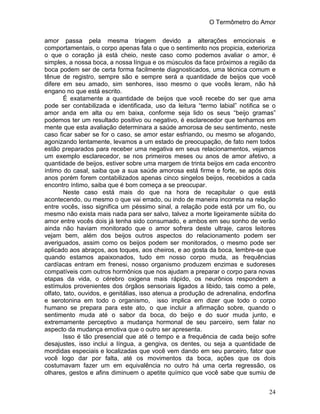 O Termômetro do Amor
24
amor passa pela mesma triagem devido a alterações emocionais e
comportamentais, o corpo apenas fala o que o sentimento nos propicia, exterioriza
o que o coração já está cheio, neste caso como podemos avaliar o amor, é
simples, a nossa boca, a nossa língua e os músculos da face próximos a região da
boca podem ser de certa forma facilmente diagnosticados, uma técnica comum e
tênue de registro, sempre são e sempre será a quantidade de beijos que você
difere em seu amado, sim senhores, isso mesmo o que vocês leram, não há
engano no que está escrito.
É exatamente a quantidade de beijos que você recebe do ser que ama
pode ser contabilizada e identificada, uso da leitura “termo labial” notifica se o
amor anda em alta ou em baixa, conforme seja lido os seus “beijo gramas”
podemos ter um resultado positivo ou negativo, é esclarecedor que tenhamos em
mente que esta avaliação determinara a saúde amorosa de seu sentimento, neste
caso ficar saber se for o caso, se amor estar esfriando, ou mesmo se afogando,
agonizando lentamente, levamos a um estado de preocupação, de fato nem todos
estão preparados para receber uma negativa em seus relacionamentos, vejamos
um exemplo esclarecedor, se nos primeiros meses ou anos de amor afetivo, a
quantidade de beijos, estiver sobre uma margem de trinta beijos em cada encontro
íntimo do casal, saiba que a sua saúde amorosa está firme e forte, se após dois
anos porém forem contabilizados apenas cinco singelos beijos, recebidos a cada
encontro íntimo, saiba que é bom começa a se preocupar.
Neste caso está mais do que na hora de recapitular o que está
acontecendo, ou mesmo o que vai errado, ou indo de maneira incorreta na relação
entre vocês, isso significa um péssimo sinal, a relação pode está por um fio, ou
mesmo não exista mais nada para ser salvo, talvez a morte ligeiramente súbita do
amor entre vocês dois já tenha sido consumado, e ambos em seu sonho de verão
ainda não haviam monitorado que o amor sofrera deste ultraje, caros leitores
vejam bem, além dos beijos outros aspectos do relacionamento podem ser
averiguados, assim como os beijos podem ser monitorados, o mesmo pode ser
aplicado aos abraços, aos toques, aos cheiros, e ao gosta da boca, lembre-se que
quando estamos apaixonados, tudo em nosso corpo muda, as frequências
cardíacas entram em frenesi, nosso organismo produzem enzimas e sudoreses
compatíveis com outros hormônios que nos ajudam a preparar o corpo para novas
etapas da vida, o cérebro oxigena mais rápido, os neurônios respondem a
estímulos provenientes dos órgãos sensoriais ligados a libido, tais como a pele,
olfato, tato, ouvidos, e genitálias, isso atenua a produção de adrenalina, endorfina
e serotonina em todo o organismo, isso implica em dizer que todo o corpo
humano se prepara para este ato, o que incluir a afirmação sobre, quando o
sentimento muda até o sabor da boca, do beijo e do suor muda junto, e
extremamente perceptivo a mudança hormonal de seu parceiro, sem falar no
aspecto da mudança emotiva que o outro ser apresenta.
Isso é tão presencial que até o tempo e a frequência de cada beijo sofre
desajustes, isso inclui a língua, a gengiva, os dentes, ou seja a quantidade de
mordidas especiais e localizadas que você vem dando em seu parceiro, fator que
você logo dar por falta, até os movimentos da boca, ações que os dois
costumavam fazer um em equivalência no outro há uma certa regressão, os
olhares, gestos e afins diminuem o apetite químico que você sabe que sumiu de
 