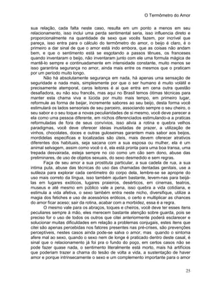 O Termômetro do Amor
25
sua relação, cada falta neste caso, resulta em um ponto a menos em seu
relacionamento, isso inclui uma perda sentimental seria, isso influencia direto e
proporcionalmente na quantidade de sexo que vocês fazem, por incrível que
pareça, isso entra para o cálculo do termômetro do amor, o beijo é claro, é o
primeiro a dar sinal de que o amor está indo embora, que as coisas não andam
bem, e que o sentimento está se esgotando a passos tênues, os franceses
quando inventaram o beijo, não inventaram junto com ele uma formula mágica de
mantê-lo sempre e continuadamente em intensidade constante, muito menos se
isso garantiria segurança no amor, ainda mais entre os mesmos que o praticam
por um período muito longo.
Não há absolutamente segurança em nada, há apenas uma sensação de
seguridade e nada mais, simplesmente por que o ser humano é muito volátil e
precisamente atemporal, caros leitores é ai que entra em cena outra questão
desafiadora, eu não sou francês, mas aqui no Brasil temos ótimas técnicas para
manter esta chama viva e lúcida por muito mais tempo, em primeiro lugar,
reformule as forma de beijar, incremente sabores ao seu beijo, desta forma você
estimulará os lados sensoriais de seu parceiro, associando sempre o seu cheiro, o
seu sabor e o seu toque a novas peculiaridades de si mesmo, você deve parecer a
ela como uma pessoa diferente, em nichos diferenciados estimulando-a a praticas
reformuladas de fora de seus convívios, isso alivia a rotina e quebra velhos
paradigmas, você deve oferecer ideias inusitadas de prazer, a utilização de
vinhos, chocolates, doces e outras guloseimas garantem mais sabor aos beijos,
mordidelas especificas e localizadas são úteis, mais devem oferecer atrativos
diferentes dos habituais, seja sacana com a sua esposa ou mulher, ela é um
animal selvagem, assim como você o é, ela está pronta para uma boa transa, uma
trepada desvairada, esteja sempre no cio como um cão sem dono, abuse das
preliminares, de uso de objetos sexuais, do sexo desmedido e sem regras.
Faça de seu amor a sua prostituta particular, a sua cadela de rua, a sua
intima puta, abuse das técnicas do uso das chamadas dentadas genitais, use a
sutileza para explorar cada centímetro do corpo dela, lembre-se se aproprie do
uso mais correto da língua, isso também ajudam bastante, levem-nas para beijá-
las em lugares exóticos, lugares praieiros, desérticos, em cinemas, teatros,
museus e até mesmo em público vale a pena, isso quebra a vida cotidiana, e
estimula a vida afetiva, o sexo também entra neste nicho, diversifique, utilize a
magia dos fetiches e uso de acessórios eróticos, o certo e multiplicar as chances
do amor ficar aceso; sair da rotina, acabar com a morbidez, essa é a regra.
O mesmo vale para os abraços, toques e cheiros, você deve ter esses itens
peculiares sempre à mão, eles merecem bastante atenção sobre guarda, pois se
preciso for o uso de todos os outros que citei anteriormente poderá esclarecer e
solucionar muitas dificuldades em relação a problemas conjugais, estes itens que
citei são apenas percebidas nos fatores presentes nas pré-crises, são prevenções
perceptíveis, nestes casos ainda pode-se salva o amor, mas quando o sintoma
afere mal ao sexo, quando o sexo nem de longe é praticado dentro deste casal, é
sinal que o relacionamento já foi pra o fundo do poço, em certos casos não se
pode fazer quase nada, o sentimento literalmente está morto, mais há artifícios
que poderiam trazer a chama do tesão de volta a vida, a sustentação de haver
amor e porque intrinsecamente o sexo e um complemento importante para o amor
 