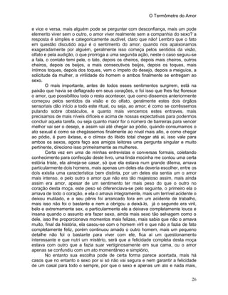 O Termômetro do Amor
26
e vice e versa, mais alguém pode se perguntar com desconfiança, mais um pode
elemento viver sem o outro, o amor viver realmente sem a companhia do sexo? a
resposta é simples e categoricamente audível, claro que não! Lembro que o fato
em questão discutido aqui é o sentimento do amor, quando nos apaixonamos
exageradamente por alguém, geralmente isso começa pelos sentidos da visão,
olfato e pela audição, o que prorroga a uma segunda ação, neste o caso seguiu-se
a fala, o contato temi pele, o tato, depois os cheiros, depois mais cheiros, outros
cheiros, depois os beijos, e mais consecutivos beijos, depois os toques, mais
íntimos toques, depois dos toques, vem o ímpeto do desejo, depois a meiguice, a
solicitude da mulher, a virilidade do homem e ambos finalmente se entregam ao
sexo.
O mais importante, antes de todos esses sentimentos surgirem, está na
paixão que havia se deflagrado em seus corações, e foi isso que lhes fez floresce
o amor, que possibilitou todo o resto acontecer, que como dissemos anteriormente
começou pelos sentidos da visão e do olfato, geralmente estes dois órgãos
sensoriais dão início a todo este ritual, ou seja, ao amor; é como se corrêssemos
pulando sobre obstáculos, e quanto mais vencemos estes entraves, mais
precisamos de mais níveis difíceis e acima de nossas expectativas para podermos
concluir aquela tarefa, ou seja quanto maior for o número de barreiras para vencer
melhor vai ser o desejo, e assim vai até chegar ao pódio, quando consumamos o
ato sexual é como se chegássemos finalmente ao nível mais alto, e como chegar
ao pódio, é puro êxtase, e o clímax do libido total chegar até ai, isso vale para
ambos os sexos, agora faço aos amigos leitores uma pergunta singular e muito
pertinente, direciono isso primeiramente as mulheres.
Certa vez em uma de minhas entrevistas e conversas formais, coletando
conhecimento para confecção deste livro, uma linda mocinha me contou uma certa
estória triste, ela almeja-se casar, só que ela estava num grande dilema, amava
particularmente dois homens, mais apenas um deles ela deveria escolher, entre os
dois existia uma característica bem distinta, por um deles ela sentia um o amor
mais intenso, e pelo outro o amor que não era tão majestoso assim, mais ainda
assim era amor, apesar de um sentimento ter mais peso do que o outro no
coração desta moça, este peso só diferenciava-se pelo seguinte, o primeiro ela o
amava de todo o coração, e ela o amava integramente, mais um terrível acidente o
deixou mutilado, e o seu pênis foi arrancado fora em um acidente de trabalho,
mais isso não foi o bastante e nem a obrigou a deixá-lo, já o segundo era viril,
belo e extremamente sex, e particularmente ele a deixava completamente louca e
insana quando o assunto era fazer sexo, ainda mais sexo tão selvagem como o
dele, isso lhe proporcionava momentos mais felizes, mais sabia que não o amava
muito, final da história, ela casou-se com o homem viril e que não a fazia de fato
completamente feliz, porém continuou amado o outro homem, mais um pequeno
detalhe não foi o bastante para viver com ele, fica ai um questionamento
interessante e que nutri um mistério, será que a felicidade completa desta moça
estava com outro que a fazia suar vertiginosamente em sua cama, ou o amor
apenas se confundiu com um ato momentâneo e simplório.
No entanto sua escolha pode de certa forma parece acertada, mais há
casos que no entanto o sexo por si só não vai segura e nem garantir a felicidade
de um casal para todo o sempre, por que o sexo e apenas um ato e nada mais,
 