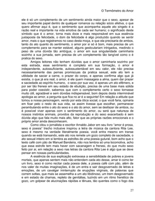 O Termômetro do Amor
27
ele é só um complemento de um sentimento ainda maior que o sexo, apesar de
seu importante papel dentro de qualquer romance ou relação sócio afetiva, o que
quero afirmar aqui é, que o sentimento que acompanha aquele ato singelo é a
razão real e importante na vida emotiva de cada ser humano; o significado deste
símbolo que é o amor, torna mais doce e mais responsável em sua essência
justaposta da felicidade, o dom da felicidade é algo produzido quando se sentir
amor, mais o que registramos no caso desta moça, e que ela precisaria de ambos,
tanto do ato quanto do sentimento, o amor por si só é bom, mais precisa de um
complemento para se manter estável, alguns gesticulariam intrigados, medindo o
peso de uma dúvida tão ambígua, o amor em sua singularidade caminharia
sozinho a sua jornada, sem precisa de um complemento tão tangível como o é
pratica do sexo.
Amigos leitores não tenham dúvidas que o amor caminharia sozinho por
esta estrada, esse sentimento é completo em sua formação, o amor é
independente, autossuficiente, autossustentável em seu valor, ele não precisa
necessariamente das pernas promiscuas da pratica sexual, este ato tem a
utilidade de saciar a carne, o prazer do corpo, e apenas confirma algo que já
existia, o que já era real, o amor, é ele quem massageia a alma, quem dar prazer
e saciedade ao espírito humano, o sexo por sua vez, é apenas um ato efêmero, e
por ser tão frenesi em seu estado de ebulição, precisa de uma base mais sólida
para poder coexistir, sabemos que com o complemento certo o sexo tornasse
muito útil, agradável e sem dúvidas indispensável, bom depois desta interminável
apologia ao amor, a pergunta que fica no ar é a seguinte! Em relação a atitude que
tomou a nossa personagem, vendo por esta ótica social, o que você faria, opinaria
em ficar pelo o resto de sua vida, se assim tivesse que escolher, permanecer
perambulando entre o ato do sexo e o ato do amor, sem se desfazer de ambos, ou
é possível viver apenas com o sentimento do amor, ou será que natureza de
nossos instintos animais, providos da reprodução e do sexo exacerbado é sem
dúvida algo que fala muito mais alto, fator que as próprias razões emocionais e o
próprio amor ainda desconhecem.
Como citou o jornalista e escritor Arnaldo Jabor em seu livro “amor é prosa,
sexo é poesia” trecho inclusive inspirou a letra de música da cantora Rita Lee,
sexo é mesmo na verdade literalmente poesia, você entra mesmo em transe
quando se está transando, este ato nos remete um gozo completo de saciedade, o
ato sexual inteiro em si lembra as estrofes de uma poesia gutural, bom acho que o
texto café com pão de Manuel Bandeira, não nos lembra só uma locomotiva, acho
que essa estrofe tem mais haver com sacanagem e frenesi, do que muito sexo
feito por ai, em relação a sexo nas letras da cantora Rita Lee é algo que se deve
pensar em nossas particularidades.
A essência de sua explicação extravasa a sensibilidade de pobres e jovens
mortais, que apenas sentem mais não entendem cada ato desse, amar é como ler
um livro, sexo é como recitar cada poesia dele, a poesia café com pão, além de
nos valer de muitas imaginações, é de um entra e sair desgovernado de letras e
emoções, de um cavalgar ininterrupto de erupções virginais, de palavras que
correm soltas, que mais se assemelha a um ato libidinoso, um trem desgovernado
e em estado de chamas, repleto de genitálias, luzindo em um ritmo frenético de
gozo, um golpear de alucinações rápidas e tênues, tão quentes como o fogo dos
 