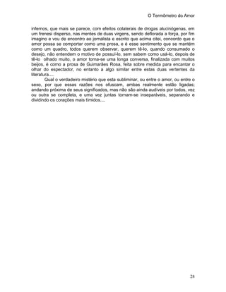 O Termômetro do Amor
28
infernos, que mais se parece, com efeitos colaterais de drogas alucinógenas, em
um frenesi disperso, nas mentes de duas virgens, sendo deflorada a força, por fim
imagino e vou de encontro ao jornalista e escrito que acima citei, concordo que o
amor possa se comportar como uma prosa, e é esse sentimento que se mantém
como um quadro, todos querem observar, querem tê-lo, quando consumado o
desejo, não entendem o motivo de possuí-lo, sem sabem como usá-lo, depois de
tê-lo olhado muito, o amor torna-se uma longa conversa, finalizada com muitos
beijos, é como a prosa de Guimarães Rosa, feita sobre medida para encantar o
olhar do espectador, no entanto a algo similar entre estas duas vertentes da
literatura....
Qual o verdadeiro mistério que esta subliminar, ou entre o amor, ou entre o
sexo, por que essas razões nos ofuscam, ambas realmente estão ligadas;
andando próxima de seus significados, mas não são ainda audíveis por todos, vez
ou outra se completa, e uma vez juntas tornam-se inseparáveis, separando e
dividindo os corações mais tímidos....
 