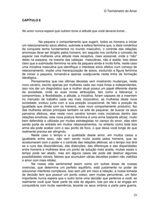 O Termômetro do Amor
29
CAPÍTULO 6
No amor nunca espere que outrem tome a atitude que você deveria tomar...
Na paquera o comportamento que sugerir, todos os homens a iniciar
um relacionamento sócio afetivo, submete a esfera feminina que, a ideia romântica
da conquista tenha fundamentos no mundo masculino, o controle das relações
amorosas deve ser dirigido pelos homens, em seguida nos conforta o conceito de
esperar nas mulheres uma atitude mais receptiva, mais acessível, onde o “não”
delas na paquera, na maioria das cabeças masculinas, não é aceita, isso deixa
claro que a submissão feminina na arte da paquera ainda é muito forte, neste caso
uma iniciativa masculina que identifique o interesse sócio afetivo num começo de
relacionamento, impõe uma hierarquização de sexos, excluindo a figura feminina
de iniciar a paquera, tornando-a apenas coadjuvante nesta linha de formação
ideológica.
Pensamentos que nas últimas décadas vem mostrando mudanças, neste
novo cenário, escrito apenas por mulheres cada vez mais livres e independentes,
isso nos dar um diagnóstico que a mulher atual possui um papel diferente diante
da sociedade, onde as suas novas atribuições, tais como a liderança, o
compromisso, a flexibilidade, a atitude, a iniciativa, foram capazes de a inserirem
no mercado de trabalho cada vez mais corporativo, as mulheres desta nova
sociedade, evoluiu junto com a sua posição ocupacional, de fato a posição de
igualdade que divide com os homens, esse novo comportamento produtivo, fez
das mulheres atrizes principais também na arte de paquerar, de buscar os seus
parceiros afetivos, elas neste novo cenário tomam mais iniciativas dentro das
relações emotivas, esta nova postura feminina é uma arma bastante eficaz; muito
bem defendida e utilizada por muitas estrategistas no campo do amor, elas vêm
sendo porta de entrada em muitos relacionamentos, no entanto como toda boa
arma ela pode acabar com o seu ponto de foco, o que deixa você longe do que
realmente precisa ser atingindo.
Neste caso o tempo e a qualidade desse amor, em muitos casos a
igualdade entre sexo, não vem sendo muito aceita pelos homens, que se
acostumaram com o poder e o controle das relações afetivas; só o tempo nos dirá
se a cura das discordâncias, das distorções, das diferenças e das disparidades
entre homens e mulheres teve um ponto de solução mais aceita, muitas vezes o
tempo pode ser aliado, mas em alguns casos ele pode até destruir algumas
possibilidades viáveis, fatores que acumulam várias decisões podem não viabiliza
o amor com mais nitidez.
Na nossa vida sentimental assim como em outras áreas de nossas
vivencias, que determina um perfeito equilíbrio, está justamente no poder de
solucionar interferes complexos, isso sem pôr em risco a relação, a nossa tomada
de decisão tem que possuir um ponto coeso, sem muitas penumbras, um fator
importante nunca espere que o outro tome uma decisão que pertence a você, se
realmente você quer fazer parte da vida de alguém, lute por ela e se engaje em
conquistá-la com muita veemência, levante os seus ombros e parta para guerra,
 