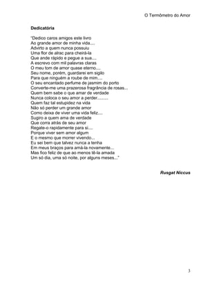 O Termômetro do Amor
3
Dedicatória
“Dedico caros amigos este livro
Ao grande amor de minha vida....
Advirto a quem nunca possuiu
Uma flor de alrac para cheirá-la
Que ande rápido e pegue a sua....
A escrevo com mil palavras claras
O meu tom de amor quase eterno....
Seu nome, porém, guardarei em sigilo
Para que ninguém a roube de mim....
O seu encantado perfume de jasmim do porto
Converte-me uma prazerosa fragrância de rosas...
Quem bem sabe o que amar de verdade
Nunca coloca o seu amor a perder.........
Quem faz tal estupidez na vida
Não só perder um grande amor
Como deixa de viver uma vida feliz....
Sugiro a quem ama de verdade
Que corra atrás de seu amor
Regate-o rapidamente para si....
Porque viver sem amor algum
E o mesmo que morrer vivendo...
Eu sei bem que talvez nunca a tenha
Em meus braços para amá-la novamente...
Mas fico feliz de que ao menos tê-la amada
Um só dia, uma só noite, por alguns meses...”
Rusgat Niccus
 